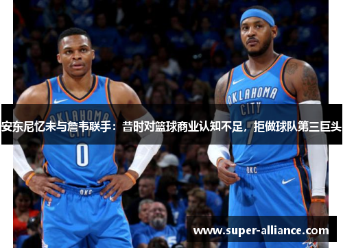 安东尼忆未与詹韦联手：昔时对篮球商业认知不足，拒做球队第三巨头